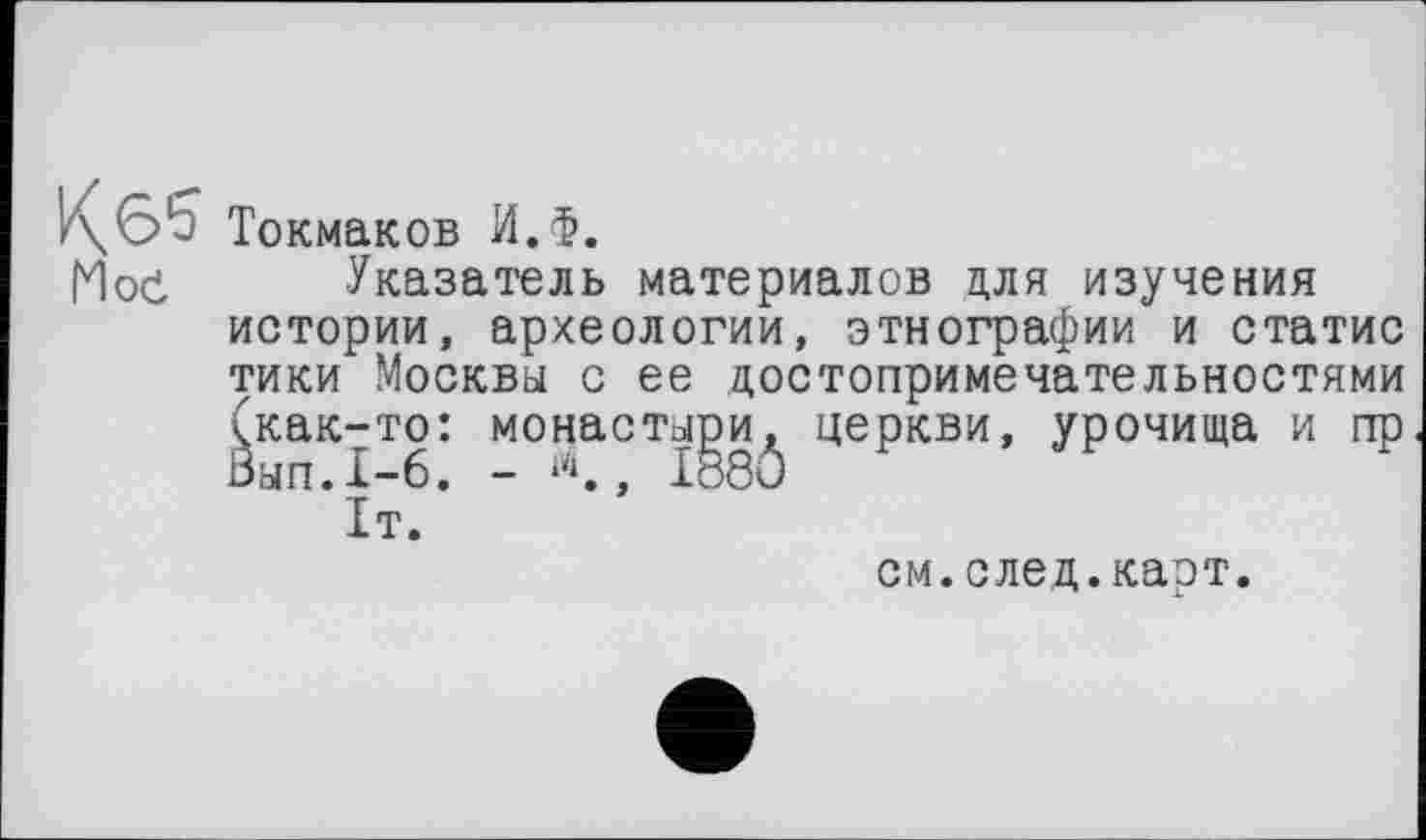 ﻿Токмаков И.Ф.
Мое Указатель материалов для изучения истории, археологии, этнографии и статис тики Москвы с ее достопримечательностями (как-то Зап.1-6
: монастыри, церкви, урочища и пр . - л., I88Ô
см.след.карт.